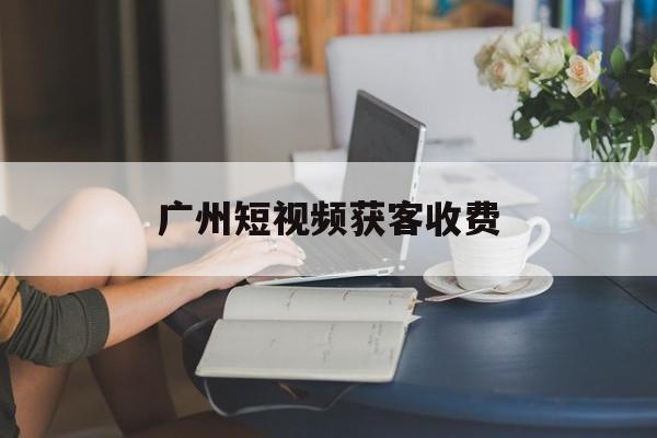 广州短视频获客收费(广州短视频运营公司哪个比较好)