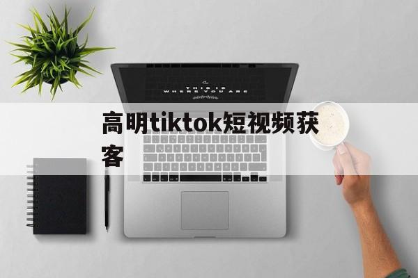 高明tiktok短视频获客(tiktok短视频带货怎么做)