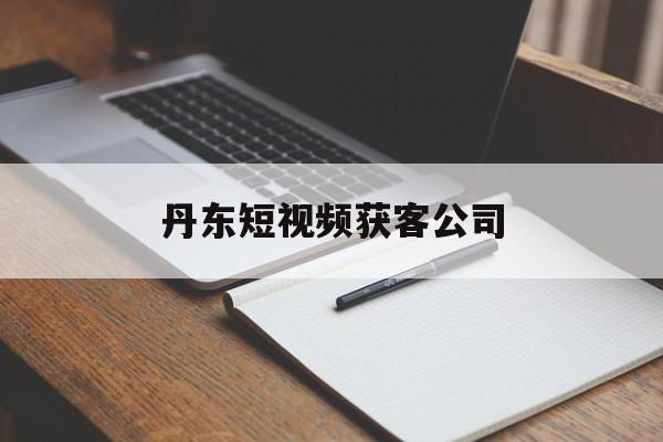 丹东短视频获客公司(丹东短视频获客公司地址)